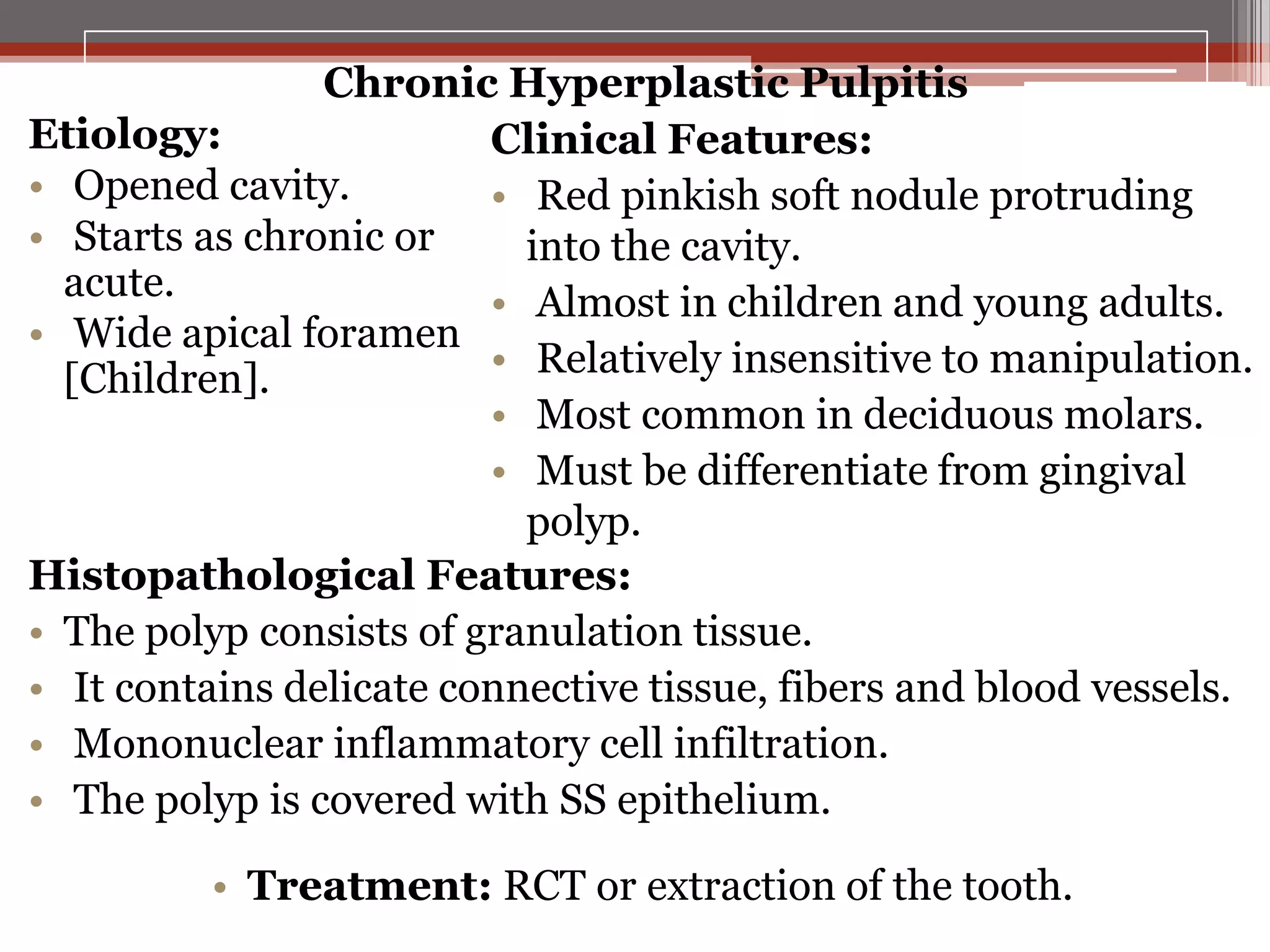 Chronic Hyperplastic Pulpitis
Etiology:
Clinical Features:
• Opened cavity.
• Red pinkish soft nodule protruding
• Starts as chronic or
into the cavity.
acute.
• Almost in children and young adults.
• Wide apical foramen
• Relatively insensitive to manipulation.
[Children].
• Most common in deciduous molars.
• Must be differentiate from gingival
polyp.
Histopathological Features:
• The polyp consists of granulation tissue.
• It contains delicate connective tissue, fibers and blood vessels.
• Mononuclear inflammatory cell infiltration.
• The polyp is covered with SS epithelium.
• Treatment: RCT or extraction of the tooth.

 