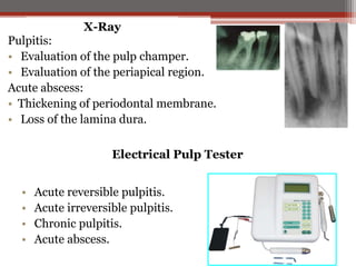 X-Ray

Pulpitis:
• Evaluation of the pulp champer.
• Evaluation of the periapical region.
Acute abscess:
• Thickening of periodontal membrane.
• Loss of the lamina dura.
Electrical Pulp Tester

•
•
•
•

Acute reversible pulpitis.
Acute irreversible pulpitis.
Chronic pulpitis.
Acute abscess.

 