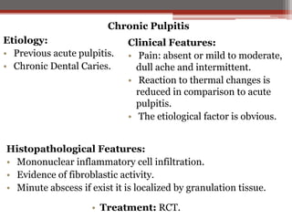 Chronic Pulpitis

Etiology:
• Previous acute pulpitis.
• Chronic Dental Caries.

Clinical Features:
• Pain: absent or mild to moderate,
dull ache and intermittent.
• Reaction to thermal changes is
reduced in comparison to acute
pulpitis.
• The etiological factor is obvious.

Histopathological Features:
• Mononuclear inflammatory cell infiltration.
• Evidence of fibroblastic activity.
• Minute abscess if exist it is localized by granulation tissue.
• Treatment: RCT.

 