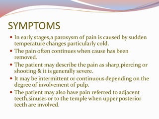 SYMPTOMS
 In early stages,a paroxysm of pain is caused by sudden
temperature changes particularly cold.
 The pain often continues when cause has been
removed.
 The patient may describe the pain as sharp,piercing or
shooting & it is generally severe.
 It may be intermittent or continuous depending on the
degree of involvement of pulp.
 The patient may also have pain referred to adjacent
teeth,sinuses or to the temple when upper posterior
teeth are involved.
 