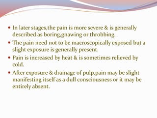  In later stages,the pain is more severe & is generally
described as boring,gnawing or throbbing.
 The pain need not to be macroscopically exposed but a
slight exposure is generally present.
 Pain is increased by heat & is sometimes relieved by
cold.
 After exposure & drainage of pulp,pain may be slight
manifesting itself as a dull consciousness or it may be
entirely absent.
 