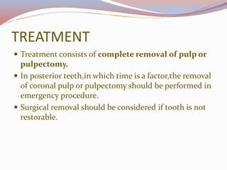 TREATMENT
 Treatment consists of complete removal of pulp or
pulpectomy.
 In posterior teeth,in which time is a factor,the removal
of coronal pulp or pulpectomy should be performed in
emergency procedure.
 Surgical removal should be considered if tooth is not
restorable.
 