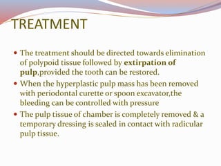 TREATMENT
 The treatment should be directed towards elimination
of polypoid tissue followed by extirpation of
pulp,provided the tooth can be restored.
 When the hyperplastic pulp mass has been removed
with periodontal curette or spoon excavator,the
bleeding can be controlled with pressure
 The pulp tissue of chamber is completely removed & a
temporary dressing is sealed in contact with radicular
pulp tissue.
 