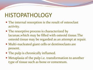 HISTOPATHOLOGY
 The internal resorption is the result of osteoclast
activity.
 The resorptive process is characterized by
lacunae,which may be filled with osteoid tissue.The
osteoid tissue may be regarded as an attempt at repair.
 Multi-nucleated giant cells or dentinoclasts are
present.
 The pulp is chronically inflamed.
 Metaplasia of the pulp i.e. transformation to another
type of tissue such as bone or cementum.
 