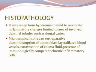 HISTOPATHOLOGY
 It may range from hyperemia to mild to moderate
inflammatory changes limited to area of involved
dentinal tubules such as dental caries.
 Microscopically,one can see reparative
dentin,disruption of odontoblast layer,dilated blood
vessels,extravasation of edema fluid,presence of
immunologically competent chronic inflammatory
cells.
 