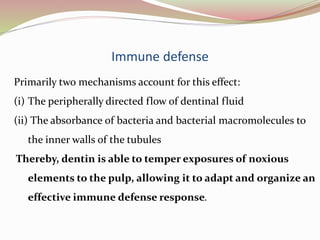 Immune defense
Primarily two mechanisms account for this effect:
(i) The peripherally directed flow of dentinal fluid
(ii) The absorbance of bacteria and bacterial macromolecules to
the inner walls of the tubules
Thereby, dentin is able to temper exposures of noxious
elements to the pulp, allowing it to adapt and organize an
effective immune defense response.
 