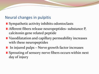 Neural changes in pulpitis
Sympathetic activity inhibits odontoclasts
Afferent fibers release neuropeptides- substance P,
calcitonin gene related peptide
Vasodilatation and capillary permeability increases
with these neuropeptides
In injured pulps – Nerve growth factor increases
Sprouting of sensory nerve fibers occurs within next
day of injury
 