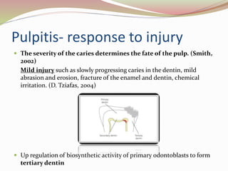 Pulpitis- response to injury
 The severity of the caries determines the fate of the pulp. (Smith,
2002)
Mild injury such as slowly progressing caries in the dentin, mild
abrasion and erosion, fracture of the enamel and dentin, chemical
irritation. (D. Tziafas, 2004)
 Up regulation of biosynthetic activity of primary odontoblasts to form
tertiary dentin
 