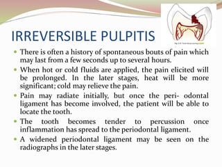 IRREVERSIBLE PULPITIS
 There is often a history of spontaneous bouts of pain which
may last from a few seconds up to several hours.
 When hot or cold fluids are applied, the pain elicited will
be prolonged. In the later stages, heat will be more
significant; cold may relieve the pain.
 Pain may radiate initially, but once the peri- odontal
ligament has become involved, the patient will be able to
locate the tooth.
 The tooth becomes tender to percussion once
inflammation has spread to the periodontal ligament.
 A widened periodontal ligament may be seen on the
radiographs in the later stages.
 