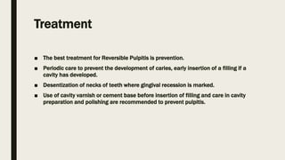 Treatment
■ The best treatment for Reversible Pulpitis is prevention.
■ Periodic care to prevent the development of caries, early insertion of a filling if a
cavity has developed.
■ Desentization of necks of teeth where gingival recession is marked.
■ Use of cavity varnish or cement base before insertion of filling and care in cavity
preparation and polishing are recommended to prevent pulpitis.
 