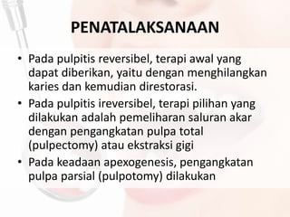 PENATALAKSANAAN
• Pada pulpitis reversibel, terapi awal yang
dapat diberikan, yaitu dengan menghilangkan
karies dan kemudian direstorasi.
• Pada pulpitis ireversibel, terapi pilihan yang
dilakukan adalah pemeliharan saluran akar
dengan pengangkatan pulpa total
(pulpectomy) atau ekstraksi gigi
• Pada keadaan apexogenesis, pengangkatan
pulpa parsial (pulpotomy) dilakukan
 