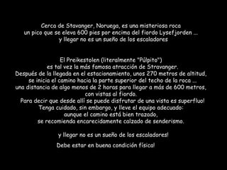 Cerca de Stavanger, Noruega, es una misteriosa roca  un pico que se eleva 600 pies por encima del fiordo Lysefjorden ...    y llegar no es un sueño de los escaladores El Preikestolen (literalmente "Púlpito")    es tal vez la más famosa atracción de Stravanger.  Después de la llegada en el estacionamiento, unos 270 metros de altitud,    se inicia el camino hacia la parte superior del techo de la roca ...  una distancia de algo menos de 2 horas para llegar a más de 600 metros,  con vistas al fiordo.    Para decir que desde allí se puede disfrutar de una vista es superfluo!  Tenga cuidado, sin embargo, y lleve el equipo adecuado:  aunque el camino está bien trazado,  se recomienda encarecidamente calzado de senderismo.    y llegar no es un sueño de los escaladores!   Debe estar en buena condición física! 