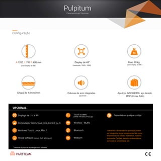 22
Configuração
Display de 48”
(resolução: 1920 x 1080)
A 1200 L 780 P 400 mm
(com display de 48’’)
Peso 60 kg
Alterando a dimensão do quiosque podem
ser integrados vários componentes tais como:
impressoras de tickets, moedeiros, noteiros,
leitores de Cartões, teclados antivandálicos,
sensores de proximidade, etc.
Colunas de som integradas
(opcional)
Aço Inox AISI304/316, aço lacado,
MDF (Cores RAL)
(com display de 48’’)
* depende do tipo de tecnologia touch utilizada
Chapa de 1,5mm/2mm
Pulpitum
Características Técnicas
 