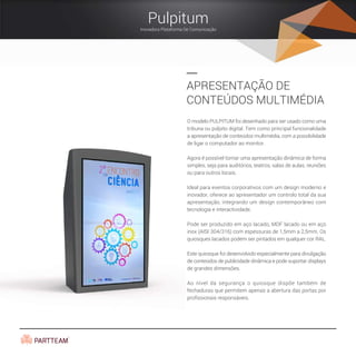 O modelo PULPITUM foi desenhado para ser usado como uma
tribuna ou púlpito digital. Tem como principal funcionalidade
a apresentação de conteúdos multimédia, com a possibilidade
de ligar o computador ao monitor.
Agora é possível tornar uma apresentação dinâmica de forma
simples, seja para auditórios, teatros, salas de aulas, reuniões
ou para outros locais.
Ideal para eventos corporativos com um design moderno e
inovador, oferece ao apresentador um controlo total da sua
apresentação, integrando um design contemporâneo com
tecnologia e interactividade.
Pode ser produzido em aço lacado, MDF lacado ou em aço
inox (AISI 304/316) com espessuras de 1,5mm a 2,5mm. Os
quiosques lacados podem ser pintados em qualquer cor RAL.
Este quiosque foi desenvolvido especialmente para divulgação
de conteúdos de publicidade dinâmica e pode suportar displays
de grandes dimensões.
Ao nível da segurança o quiosque dispõe também de
fechaduras que permitem apenas a abertura das portas por
profissionais responsáveis.
APRESENTAÇÃO DE
CONTEÚDOS MULTIMÉDIA
Pulpitum
Inovadora Plataforma De Comunicação
 