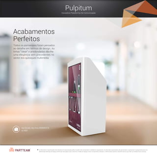 Pulpitum
Inovadora Plataforma De Comunicação
Acabamentos
Perfeitos
Todos os pormenores foram pensados
ao detalhe em termos de design. As
linhas “'clean” e arredondadas dão-lhe
uma elegância sem precedentes no
sector dos quiosques multimédia.
Aço lacado, Aço Inox AISI304/316
ou MDF
As dimensões e especificações são indicadas em representação gráfica e podem não corresponder à realidade do equipamento. As dimensões apresentadas são aproximadas e representam o equipamento para uma
determinada dimensão de display.A dimensão final poderá variar conforme o modelo de display e outros componentes utilizados. O cliente deverá solicitar o desenho técnico para obter as medidas finais correctas.
 