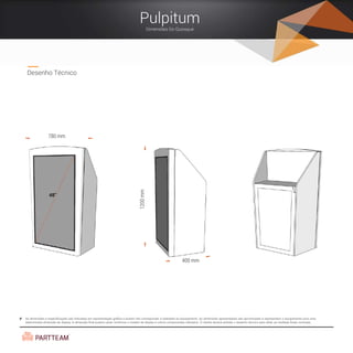 As dimensões e especificações são indicadas em representação gráfica e podem não corresponder à realidade do equipamento. As dimensões apresentadas são aproximadas e representam o equipamento para uma
determinada dimensão de display. A dimensão final poderá variar conforme o modelo de display e outros componentes utilizados. O cliente deverá solicitar o desenho técnico para obter as medidas finais correctas.
Desenho Técnico
Pulpitum
Dimensões Do Quiosque
48”
780 mm
1200mm
400 mm
 