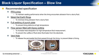 | July 30, 2020 |
© Yokogawa Electric Corporation
15
 Recommended specification
 PFA Lining
 To maintain sealing performance when the lining encounters abrasion from a slurry fluid.
 Metal Hat Earth Rings
 To minimize lining abrasion from a slurry fluid.
 Full welding of punch plate
 To prevent lining deforms at high temperature.
 Flow sensor filled with Epoxy potting
 To Increase heat dissipation for high temperature fluid measurement.
 To prevent the outflow of fluid when fluid leaks from the electrode.
 Vent Hole
 To release the permeable fluid that passed through the lining, to prevent blister of lining.
Black Liquor Specification – Blow line
 