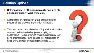 | July 30, 2020 |
© Yokogawa Electric Corporation
Solution Options
 Unfortunately in pH measurements one size fits
all usually doesn’t work very well.
 Completing an Application Data Sheet helps to
ensure all the process information is known.
 Then we have to ask the other 20 questions to make
sure we understand what you are trying to
accomplish. Some of which could be accuracy, low
or no maintenance, long sensor life, retractable or
fixed entry, sensor or housing materials, ……
38
 