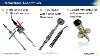 | July 30, 2020 |
© Yokogawa Electric Corporation
Retractable Assemblies
 PH87/97/DP
with a Solid State
Reference
42
 PR10 for use with
FU20 style sensors
 Extract retractable for
online automated
cleaning
 
