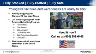 | June 18, 2020 |
© Yokogawa Electric Corporation
Fully Stocked | Fully Staffed | Fully Safe
Yokogawa factories and warehouses are ready to ship!
Need it now?
Call us at (800) 888-6400
 Actively Shipping with
Standard 10 day Lead Times
 Get 2 day shipping with North
America Quick Ship Program
 Transmitters
 Flow Meters
 Gas Analyzers
 Liquid Analyzers
 Data Acquisition Recorders
 Controllers
 Most process instruments are
assembled in the United
States.
 