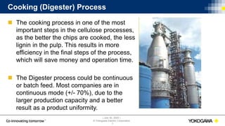 | July 30, 2020 |
© Yokogawa Electric Corporation
Cooking (Digester) Process
 The cooking process in one of the most
important steps in the cellulose processes,
as the better the chips are cooked, the less
lignin in the pulp. This results in more
efficiency in the final steps of the process,
which will save money and operation time.
 The Digester process could be continuous
or batch feed. Most companies are in
continuous mode (+/- 70%), due to the
larger production capacity and a better
result as a product uniformity.
7
 