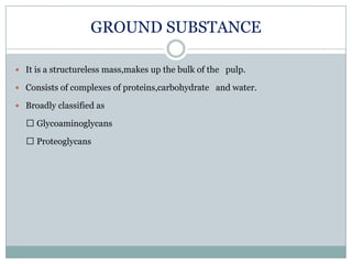 GROUND SUBSTANCE
 It is a structureless mass,makes up the bulk of the pulp.
 Consists of complexes of proteins,carbohydrate and water.
 Broadly classified as

 Glycoaminoglycans
 Proteoglycans

 