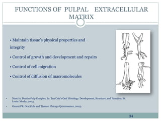 FUNCTIONS OF PULPAL EXTRACELLULAR
MATRIX

• Maintain tissue’s physical properties and
integrity
• Control of growth and development and repairs
• Control of cell migration
• Control of diffusion of macromolecules

•

Nanci A. Dentin-Pulp Complex. In: Ten Cate's Oral Histology: Development, Structure, and Function. St.
Louis: Mosby, 2003.

•

Garant PR. Oral Cells and Tissues. Chicago:Quintessence, 2003.

34

 