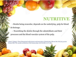 NUTRITIVE

NUTRITIVE
- Dentin being avascular, depends on the underlying pulp for blood
& drainage.
- Nourishing the dentin through the odontoblasts and their
processes and the blood vascular system of the pulp.

Lijima T, Zhang J: Three dimensional wall structure and innervation of dental pulp. Microsc Res Tech 56:32,2002
Kramer IRH, The vascular architecture of the human pulp, Arch Oral Bio 2:177, 1960

 