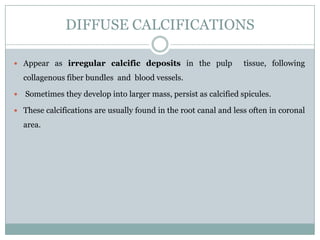 DIFFUSE CALCIFICATIONS
 Appear as irregular calcific deposits in the pulp

tissue, following

collagenous fiber bundles and blood vessels.


Sometimes they develop into larger mass, persist as calcified spicules.

 These calcifications are usually found in the root canal and less often in coronal

area.

 