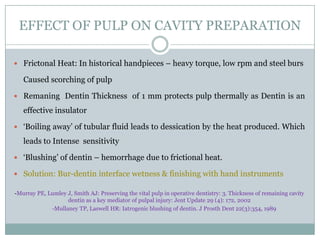 EFFECT OF PULP ON CAVITY PREPARATION
 Frictonal Heat: In historical handpieces – heavy torque, low rpm and steel burs

Caused scorching of pulp
 Remaning Dentin Thickness of 1 mm protects pulp thermally as Dentin is an

effective insulator
 ‘Boiling away’ of tubular fluid leads to dessication by the heat produced. Which

leads to Intense sensitivity
 ‘Blushing’ of dentin – hemorrhage due to frictional heat.
 Solution: Bur-dentin interface wetness & finishing with hand instruments
-Murray PE, Lumley J, Smith AJ: Preserving the vital pulp in operative dentistry: 3. Thickness of remaining cavity
dentin as a key mediator of pulpal injury: Jent Update 29 (4): 172, 2002
-Mullaney TP, Laswell HR: Iatrogenic blushing of dentin. J Prosth Dent 22(3):354, 1989

 