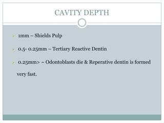 CAVITY DEPTH


1mm – Shields Pulp



0.5- 0.25mm – Tertiary Reactive Dentin



0.25mm> ~ Odontoblasts die & Reperative dentin is formed

very fast.

 