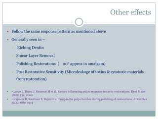 Other effects
 Follow the same response pattern as mentioned above
 Generally seen in –


Etching Dentin



Smear Layer Removal



Polishing Restorations ( 20° approx in amalgam)



Post Restorative Sensitivity (Microleakage of toxins & cytotoxic materials
from restoration)




-Camps J, Dejou J, Remesat M et al, Factors influencing pulpal response to cavity restorations. Dent Mater
16(6): 432, 2000
-Grajower R, Kaufman E, Rajstein J; Temp in the pulp chamber during polishing of restorations, J Dent Res
53(5): 1189, 1974

 