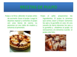 RECETAS DE PULPO
Pulpo a la feria: ablandar el pulpo antes
de cocinarlo. Cocer el pulpo. Luego lo
dejamos reposar y cortamos el pulpo
con unas tijeras de cocina. Lo
ponemos en una tabla de madera y
echamos el pimentón.
Pulpo al ajillo: preparamos los
ingredientes. El pulpo lo tenemos
que cortar, cocer y limpiar. Cortamos
los ajos y la guindilla en aros. En una
cazuela de barro doramos los ajos y
la guindilla y añadimos el pulpo. Lo
removemos y lo retiramos cuando el
pulpo este listo.
 