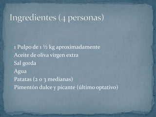 1 Pulpo de 1 ½ kg aproximadamente 
Aceite de oliva virgen extra 
Sal gorda 
Agua 
Patatas (2 0 3 medianas) 
Pimentón dulce y picante (último optativo) 
 