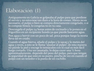 Antiguamente en Galicia se golpeaba al pulpo para que perdiese 
el nervio y no estuviese tan duro a la hora de comer. Ahora no es 
necesario, el pulpo o bien se compra directamente congelado, o si 
lo compras fresco, lo congelas tú en tu casa. 
Descongela el pulpo 24 horas antes de cocinarlo y lo pones en el 
frigorífico en un recipiente hondo ya que pierde bastante agua. 
Pon agua a hervir con un poco de sal, poca porque luego la receta 
lleva sal en crudo. 
Cuando el agua hierva, añade el pulpo y lo sacas y lo metes del 
agua 3 veces, a esto se le llama “asustar al pulpo”, de esta manera 
no pierde la piel y encoge lo tentáculos con lo cual es más fácil 
luego cortarlo. Una vez asustado, lo dejas cocer una ½ hora 
aproximadamente, depende del peso del pulpo, para que tengas 
la seguridad de que está en su punto, pincha de vez en cuando el 
pulpo con un tenedor o la punta de un cuchillo. 
 