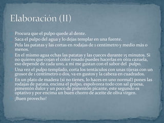 Procura que el pulpo quede al dente. 
Saca el pulpo del agua y lo dejas templar en una fuente. 
Pela las patatas y las cortas en rodajas de 1 centímetro y medio más o 
menos. 
En el mismo agua echas las patatas y las cueces durante 15 minutos. Si 
no quieres que cojan el color rosado puedes hacerlas en otra cazuela, 
eso depende de cada uno, a mí me gustan con el sabor del pulpo. 
Una vez el pulpo templado, corta los tentáculos con unas tijeras con un 
grosor de 1 centímetro o dos, va en gustos y la cabeza en cuadrados. 
En un plato de madera (si no tienes, lo haces en uno normal) pones las 
rodajas de patata, encima el pulpo, espolvorea todo con sal gruesa, 
pimentón dulce y un poco de pimentón picante, este segundo es 
optativo y por encima un buen chorro de aceite de oliva virgen. 
¡Buen provecho! 
