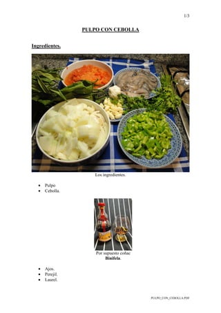 1/3
PULPO_CON_CEBOLLA.PDF
PULPO CON CEBOLLA
Ingredientes.
Los ingredientes.
• Pulpo
• Cebolla.
Por supuesto coñac
Binifela.
• Ajos.
• Perejil.
• Laurel.
 