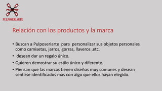 Relación con los productos y la marca
• Buscan a Pulposeriarte para personalizar sus objetos personales
como camisetas, jarros, gorras, llaveros ,etc.
• desean dar un regalo único.
• Quieren demostrar su estilo único y diferente.
• Piensan que las marcas tienen diseños muy comunes y desean
sentirse identificados mas con algo que ellos hayan elegido.
 