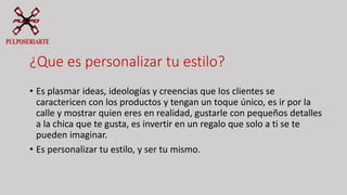 ¿Que es personalizar tu estilo?
• Es plasmar ideas, ideologías y creencias que los clientes se
caractericen con los productos y tengan un toque único, es ir por la
calle y mostrar quien eres en realidad, gustarle con pequeños detalles
a la chica que te gusta, es invertir en un regalo que solo a ti se te
pueden imaginar.
• Es personalizar tu estilo, y ser tu mismo.
 