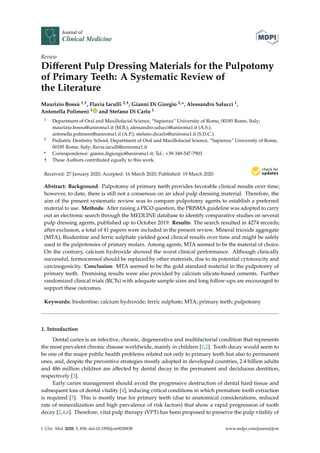 Journal of
Clinical Medicine
Review
Diﬀerent Pulp Dressing Materials for the Pulpotomy
of Primary Teeth: A Systematic Review of
the Literature
Maurizio Bossù 1,†, Flavia Iaculli 2,†, Gianni Di Giorgio 2,*, Alessandro Salucci 1,
Antonella Polimeni 1 and Stefano Di Carlo 1
1 Department of Oral and Maxillofacial Science, “Sapienza” University of Rome, 00185 Rome, Italy;
maurizio.bossu@uniroma1.it (M.B.); alessandro.salucci@uniroma1.it (A.S.);
antonella.polimeni@uniroma1.it (A.P.); stefano.dicarlo@uniroma1.it (S.D.C.)
2 Pediatric Dentistry School, Department of Oral and Maxillofacial Science, “Sapienza” University of Rome,
00185 Rome, Italy; ﬂavia.iaculli@uniroma1.it
* Correspondence: gianni.digiorgio@uniroma1.it; Tel.: +39-349-547-7903
† These Authors contributed equally to this work.
Received: 27 January 2020; Accepted: 16 March 2020; Published: 19 March 2020
Abstract: Background: Pulpotomy of primary teeth provides favorable clinical results over time;
however, to date, there is still not a consensus on an ideal pulp dressing material. Therefore, the
aim of the present systematic review was to compare pulpotomy agents to establish a preferred
material to use. Methods: After raising a PICO question, the PRISMA guideline was adopted to carry
out an electronic search through the MEDLINE database to identify comparative studies on several
pulp dressing agents, published up to October 2019. Results: The search resulted in 4274 records;
after exclusion, a total of 41 papers were included in the present review. Mineral trioxide aggregate
(MTA), Biodentine and ferric sulphate yielded good clinical results over time and might be safely
used in the pulpotomies of primary molars. Among agents, MTA seemed to be the material of choice.
On the contrary, calcium hydroxide showed the worst clinical performance. Although clinically
successful, formocreosol should be replaced by other materials, due to its potential cytotoxicity and
carcinogenicity. Conclusion: MTA seemed to be the gold standard material in the pulpotomy of
primary teeth. Promising results were also provided by calcium silicate-based cements. Further
randomized clinical trials (RCTs) with adequate sample sizes and long follow-ups are encouraged to
support these outcomes.
Keywords: biodentine; calcium hydroxide; ferric sulphate; MTA; primary teeth; pulpotomy
1. Introduction
Dental caries is an infective, chronic, degenerative and multifactorial condition that represents
the most prevalent chronic disease worldwide, mainly in children [1,2]. Tooth decay would seem to
be one of the major public health problems related not only to primary teeth but also to permanent
ones, and, despite the preventive strategies mostly adopted in developed countries, 2.4 billion adults
and 486 million children are aﬀected by dental decay in the permanent and deciduous dentition,
respectively [3].
Early caries management should avoid the progressive destruction of dental hard tissue and
subsequent loss of dental vitality [4], inducing critical conditions in which premature tooth extraction
is required [5]. This is mostly true for primary teeth (due to anatomical considerations, reduced
rate of mineralization and high prevalence of risk factors) that show a rapid progression of tooth
decay [2,4,6]. Therefore, vital pulp therapy (VPT) has been proposed to preserve the pulp vitality of
J. Clin. Med. 2020, 9, 838; doi:10.3390/jcm9030838 www.mdpi.com/journal/jcm
 