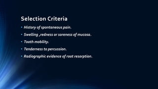 Selection Criteria
• History of spontaneous pain.
• Swelling ,redness or soreness of mucosa.
• Tooth mobility.
• Tenderness to percussion.
• Radiographic evidence of root resorption.
 