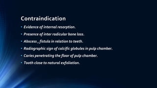 Contraindication
• Evidence of internal resorption.
• Presence of inter radicular bone loss.
• Abscess , fistula in relation to teeth.
• Radiographic sign of calcific globules in pulp chamber.
• Caries penetrating the floor of pulp chamber.
• Tooth close to natural exfoliation.
 