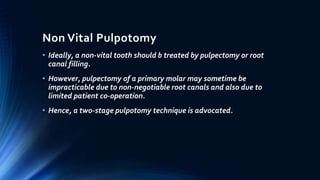 Non Vital Pulpotomy
• Ideally, a non-vital tooth should b treated by pulpectomy or root
canal filling.
• However, pulpectomy of a primary molar may sometime be
impracticable due to non-negotiable root canals and also due to
limited patient co-operation.
• Hence, a two-stage pulpotomy technique is advocated.
 