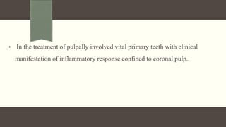 • In the treatment of pulpally involved vital primary teeth with clinical
manifestation of inflammatory response confined to coronal pulp.
 