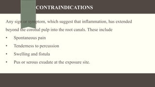 CONTRAINDICATIONS
Any sign or symptom, which suggest that inflammation, has extended
beyond the coronal pulp into the root canals. These include
• Spontaneous pain
• Tenderness to percussion
• Swelling and fistula
• Pus or serous exudate at the exposure site.
 