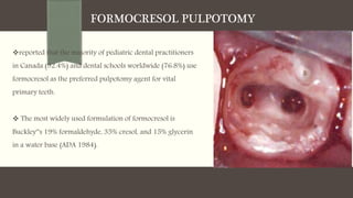 FORMOCRESOL PULPOTOMY
reported that the majority of pediatric dental practitioners
in Canada (92.4%) and dental schools worldwide (76.8%) use
formocresol as the preferred pulpotomy agent for vital
primary teeth.
 The most widely used formulation of formocresol is
Buckley‟s 19% formaldehyde, 35% cresol, and 15% glycerin
in a water base (ADA 1984).
 