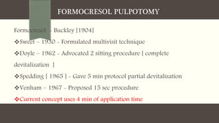 FORMOCRESOL PULPOTOMY
Formocresol - Buckley [1904]
Sweet – 1930 - Formulated multivisit technique
Doyle – 1962 - Advocated 2 sitting procedure [ complete
devitalization ]
Spedding [ 1965 ] - Gave 5 min protocol partial devitalization
Venham – 1967 - Proposed 15 sec procedure
Current concept uses 4 min of application time
 