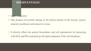 DISADVANTAGES
• Systemic toxicity:
• May produce irreversible damage to the protein portion of the enzyme, genetic
material, membranes and connective tissue.
• It directly affects the protein biosynthesis and cell reproduction by interacting
with DNA and RNA and destroys the lipid component of the cell membrane .
 