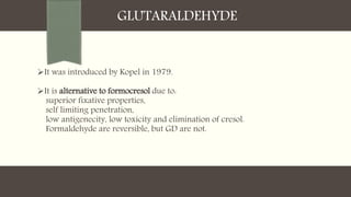 GLUTARALDEHYDE
It was introduced by Kopel in 1979.
It is alternative to formocresol due to:
superior fixative properties,
self limiting penetration,
low antigenecity, low toxicity and elimination of cresol.
Formaldehyde are reversible, but GD are not.
 