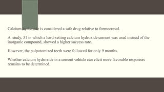 Calcium hydroxide is considered a safe drug relative to formocresol.
A study, 51 in which a hard-setting calcium hydroxide cement was used instead of the
inorganic compound, showed a higher success rate.
However, the pulpotomized teeth were followed for only 9 months.
Whether calcium hydroxide in a cement vehicle can elicit more favorable responses
remains to be determined.
 